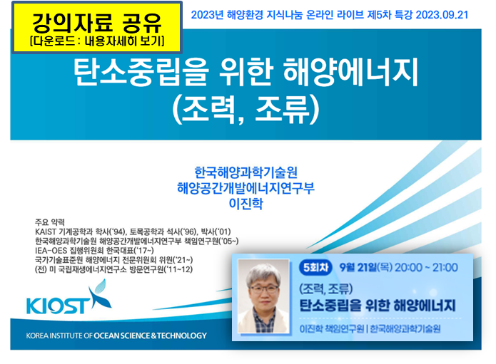 강의자료 공유[다운로드 : 내용자세히 보기] | 2023년 해양환경 지식나눔 온라인 라이브 제5차 특강 2023.09.21 | 탄소중립을 위한 해양에너지(조력, 조류) | 한국해양과학기술원 해양공간개발에너지연구부 이진학 | [주요 약력] ■ KAIST 기계공학과 학사('94), 토목공학과 석사('96), 박사('01) ■ 한국해양과학기술원 해양공간개발에너지연구부 책임연구원('05~) ■ IEA-OES 집행위원회 한국대표('17~) ■ 국가기술표준원 해양에너지 전문위원회 위원('21~) ■ (전)미 국립재생에너지연구소 방문연구원('11~12) | [5회차] 9월 21일(목) 20:00 ~ 21:00 | (조력, 조류) 탄소중립을 위한 해양에너지 | 이진학 책임연구원(한국해양과학기술원) | KIOST(KOREA INSTITUTE OF OCEAN SCIENCE & TECHNOLOGY)