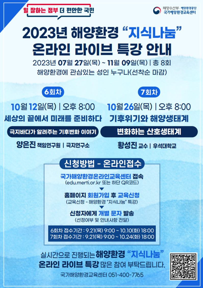 일 잘하는 정부 더 편안한 국민 | 해양수산부·해양환경공단 국가해양환경교육센터 | 2023년 해양환경 지식나눔 온라인 라이브 특강 안내 | 2023년 07월 27일(목) ~ 11월 09일(목) | 총 8회 | 해양환경에 관심있는 성인 누구나(선착순 마감) | [6회차] 10월 12일(목) 오후 8:00 / 세상의 끝에서 미래를 준비하다 - 극지바다가 알려주는 기후변화 이야기 / 양은진 책임연구원(극지연구소) | [7회차] 10월 26일(목) 오후 8:00 / 기후위기와 해양생태계 - 변화하는 산호생태계 / 황성진 교수(우석대학교) | [신청방법 - 온라인접수] ○ 국가해양환경온라인교육센터 접속(edu.merti.or.kr 또는 하단 QR코드) ▶ ○ 홈페이지 회원가입 후 교육신청(교육신청 - 해양환경 지식나눔 특강) ▶ ○ 신청자에게 개별 문자 발송(선정여부 및 안내사항 전달) / 6회차 접수기간 : 9.21(목) 9:00 ~ 10.10(화) 18:00 | 7회차 접수기간 : 9.21(목) 9:00 ~ 10.24(화) 18:00 | 실시간으로 진행되는 해양환경 지식나눔 온라인 라이브 특강 많은 참여 부탁드립니다. | 국가해양환경교육센터 051-400-7765 | 국가해양환경 온라인 교육센터 홈페이지 QR코드