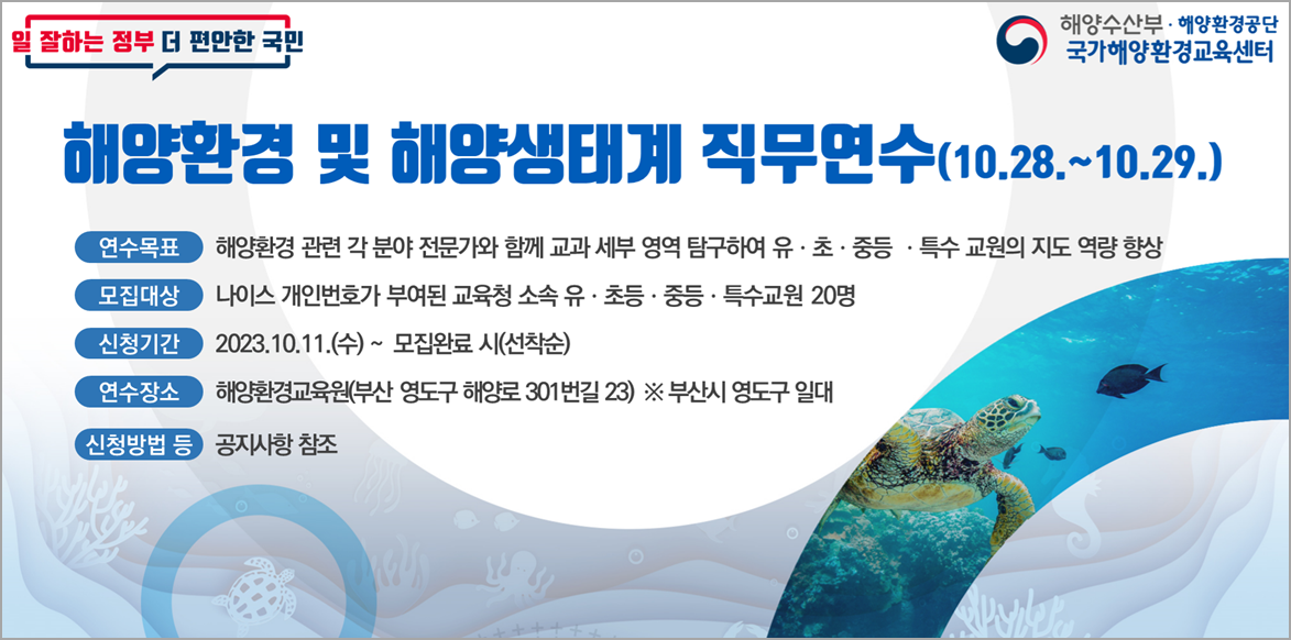 일 잘하는 정부 더 편안한 국민 | 해양수산부·해양환경공단 국가해양환경교육센터 | 해양환경 및 해양생태계 직무연수(10.28.~10.29.) | ■ 연수목표 : 해양환경 관련 각 분야 전문가와 함께 교과 세부 영역 탐구하여 유·초·중등·특수 교원의 지도 역량 향상 | ■ 모집대상 : 나이스 개인번호가 부여된 교육청 소속 유·초등·중등·특수교원 20명 | ■ 신청기간 : 2023.10.11.(수) ~ 모집완료 시 (선착순) | ■ 연수장소 : 해양환경교육원(부산 영도구 해양로 301번길 23) ※부산시 영도구 일대 | ■ 신청방법 등 : 공지사항 참조