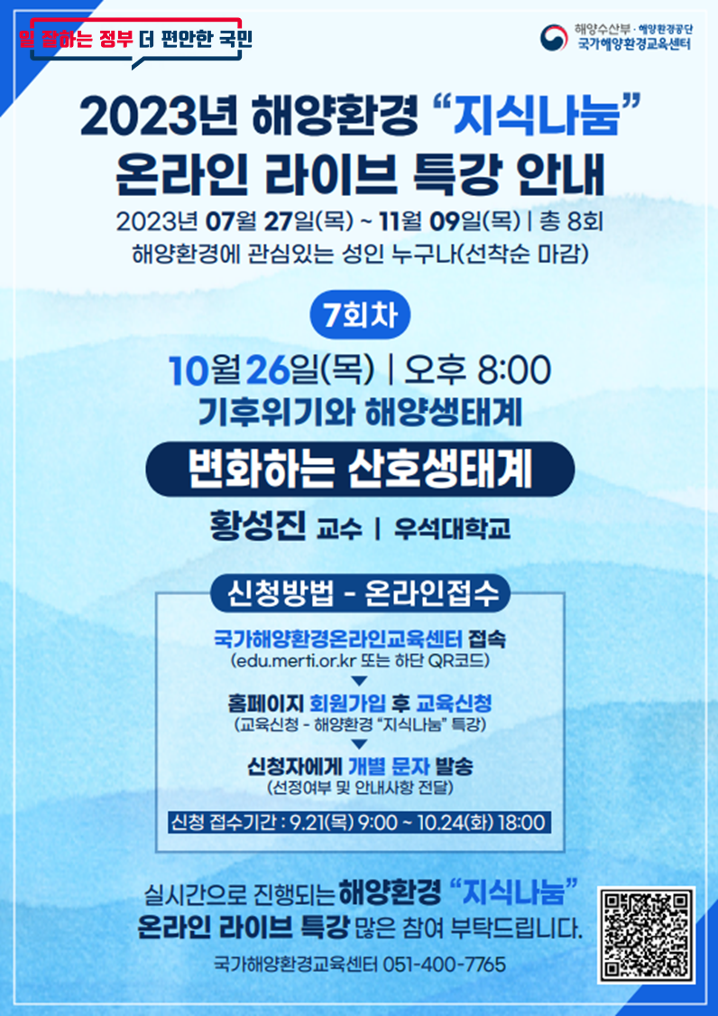 일 잘하는 정부 더 편안한 국민 | 해양수산부·해양환경공단 국가해양환경교육센터 | 2023년 해양환경 지식나눔 온라인 라이브 특강 안내 | 2023년 07월 27일(목) ~ 11월 09일(목) | 총 8회 | 해양환경에 관심있는 성인 누구나(선착순 마감) | [7회차] 10월 26일(목) 오후 8:00 / 기후위기와 해양생태계 - 변화하는 산호생태계 / 황성진 교수(우석대학교) | [신청방법 - 온라인접수] ○ 국가해양환경온라인교육센터 접속(edu.merti.or.kr 또는 하단 QR코드) ▶ ○ 홈페이지 회원가입 후 교육신청(교육신청 - 해양환경 지식나눔 특강) ▶ ○ 신청자에게 개별 문자 발송(선정여부 및 안내사항 전달) / 신청 접수기간 : 9.21(목) 9:00 ~ 10.24(화) 18:00 | 실시간으로 진행되는 해양환경 지식나눔 온라인 라이브 특강 많은 참여 부탁드립니다. | 국가해양환경교육센터 051-400-7765 | 국가해양환경 온라인 교육센터 홈페이지 QR코드