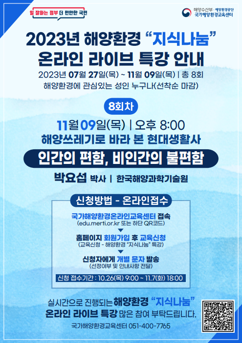 일 잘하는 정부 더 편안한 국민 | 해양수산부·해양환경공단 국가해양환경교육센터 | 2023년 해양환경 지식나눔 온라인 라이브 특강 안내 | 2023년 07월 27일(목) ~ 11월 09일(목) | 총 8회 | 해양환경에 관심있는 성인 누구나(선착순 마감) | [8회차] 11월 09일(목) 오후 8:00 / 해양쓰레기로 바라 본 현대생활사 - 인간의 편함, 비인간의 불편함 / 박요섭 박사(한국해양과학기술원) | [신청방법 - 온라인접수] ○ 국가해양환경온라인교육센터 접속(edu.merti.or.kr 또는 하단 QR코드) ▶ ○ 홈페이지 회원가입 후 교육신청(교육신청 - 해양환경 지식나눔 특강) ▶ ○ 신청자에게 개별 문자 발송(선정여부 및 안내사항 전달) / 신청 접수기간 : 10.26(목) 9:00 ~ 11.7(화) 18:00 | 실시간으로 진행되는 해양환경 지식나눔 온라인 라이브 특강 많은 참여 부탁드립니다. | 국가해양환경교육센터 051-400-7765 | 국가해양환경 온라인 교육센터 홈페이지 QR코드