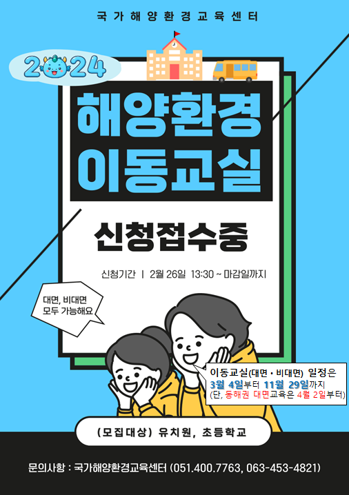 국가해양환경교육센터 | 2024 해양환경 이동교실 신청접수중 | 신청기간 : 2월 26일 13:30 ~ 마감일까지 | 대면, 비대면 모두 가능해요. | 이동교실(대면 • 비대면) 일정은 3월 4일부터 11월 29일까지 (단, 동해권 대면교육은 4월 2일부터) | (모집대상) 유치원, 초등학교 | 문의사항 : 국가해양환경교육센터 (051-400-7763, 063-453-4821)