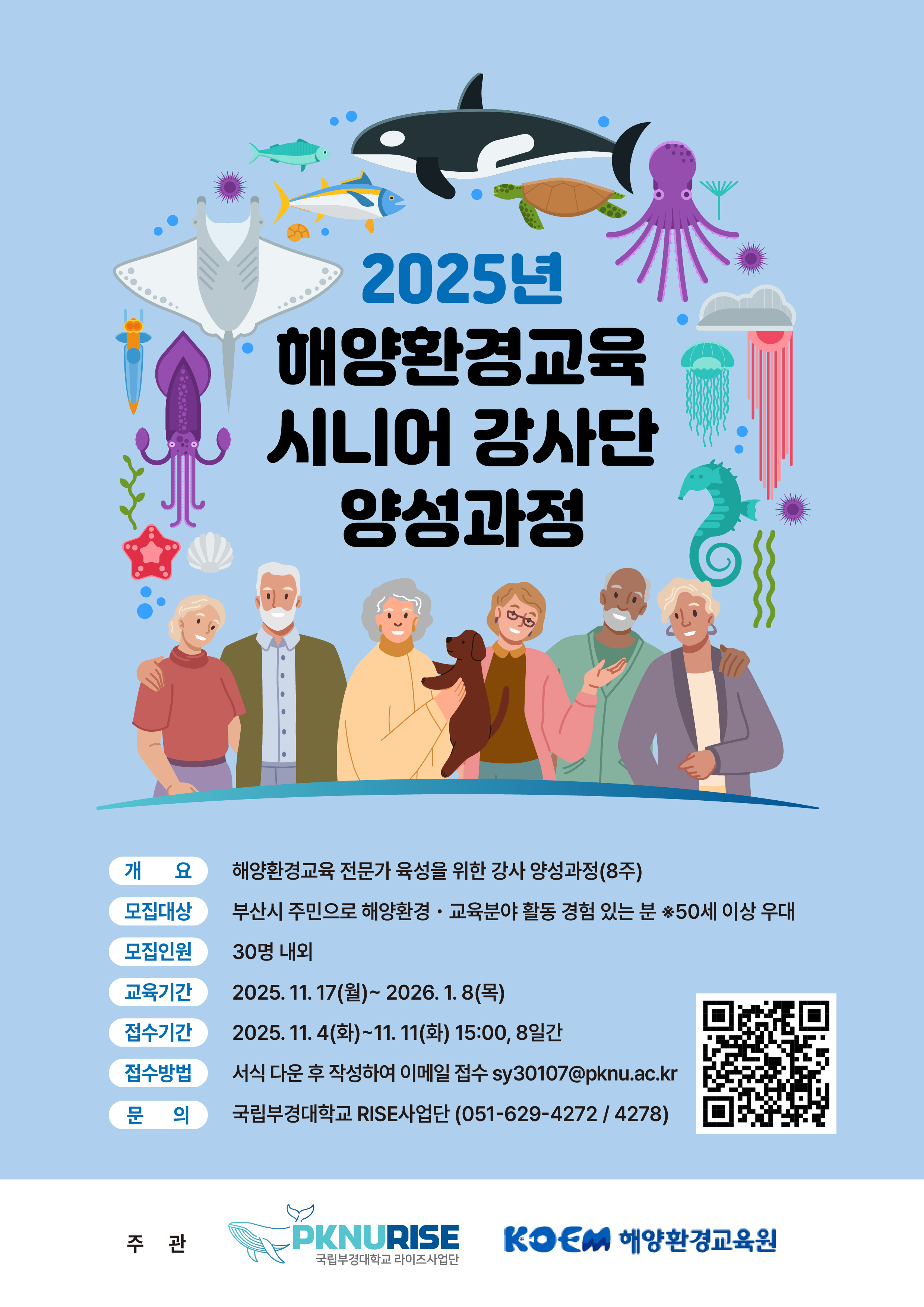 2025년 해양환경교육 시니어 강사단 양성과정 | ■ 개요 : 해양환경교육 전문가 육성을 위한 강사 양성과정 (8주) ■ 모집대상 : 부산시 주민으로 해양환경·교육분야 활동 경험 있는 분 ※ 50세 이상 우대 ■ 모집인원 : 30명 내외 ■ 교육기간 : 2025. 11. 17(월) ~ 2026. 1. 8(목) ■ 접수기간 : 2025. 11. 4(화) ~ 11. 11(화) 15:00, 8일간 ■ 접수방법 : 서식 다운 후 작성하여 이메일 접수 sy30107@pknu.ac.kr ■ 문의 : 국립부경대학교 RISE사업단 (051-629-4272 / 4278) | QR코드 | 주관 : PKNURISE 국립부경대학교 라이즈사업단, KOEM 해양환경교육원