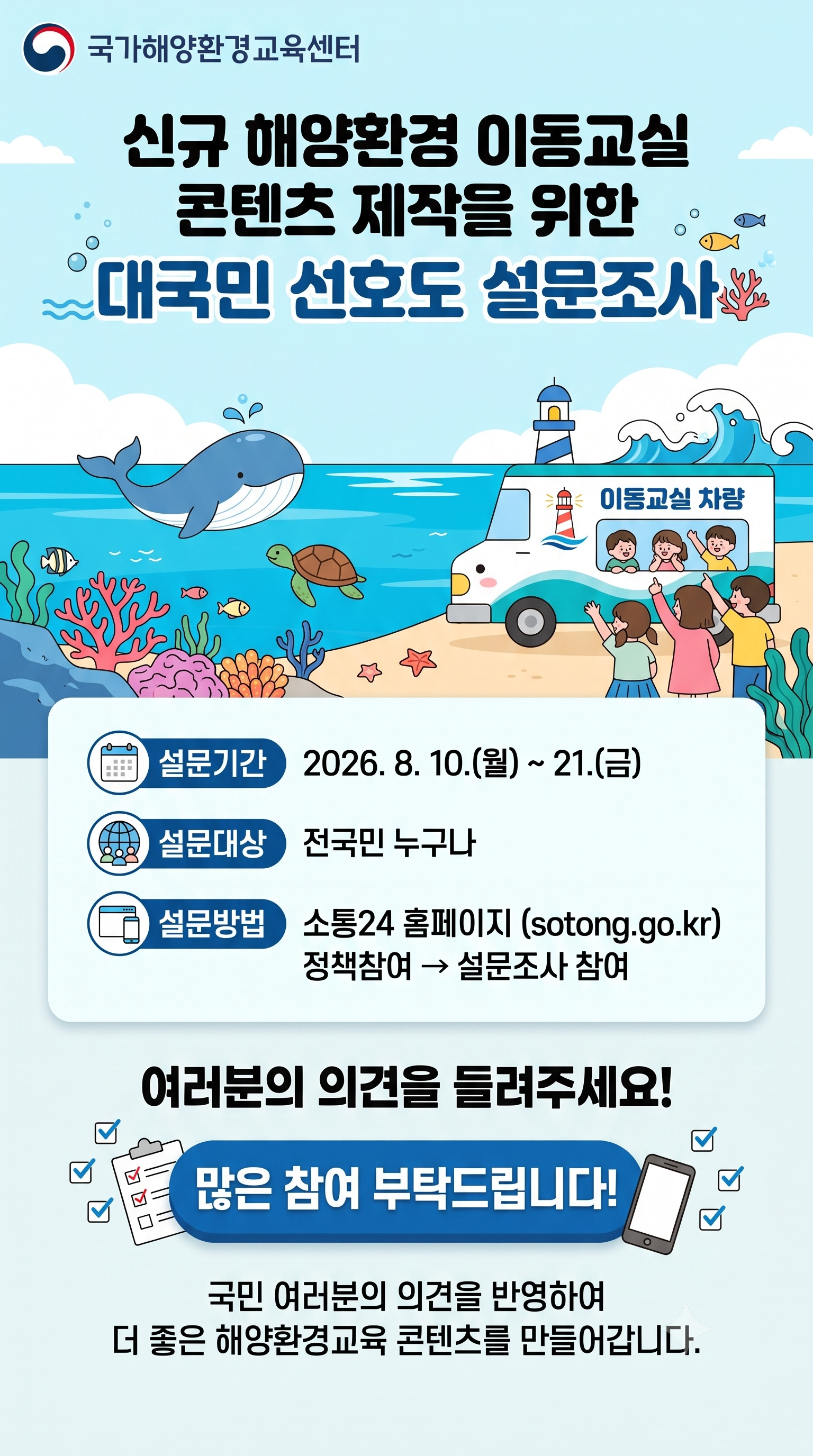 국가해양환경교육센터 | 신규 해양환경 이동교실 콘텐츠 제작을 위한 대국민 선호도 설문조사 | 이동교실 차량 | 설문기간 2026. 8. 10.(월) ~ 21.(금) | 설문대상 전국민 누구나 | 설문방법 소통24 홈페이지 (sotong.go.kr) 정책참여 → 설문조사 참여 | 여러분의 의견을 들려주세요! | 많은 참여 부탁드립니다! | 국민 여러분의 의견을 반영하여 더 좋은 해양환경교육 콘텐츠를 만들어갑니다.