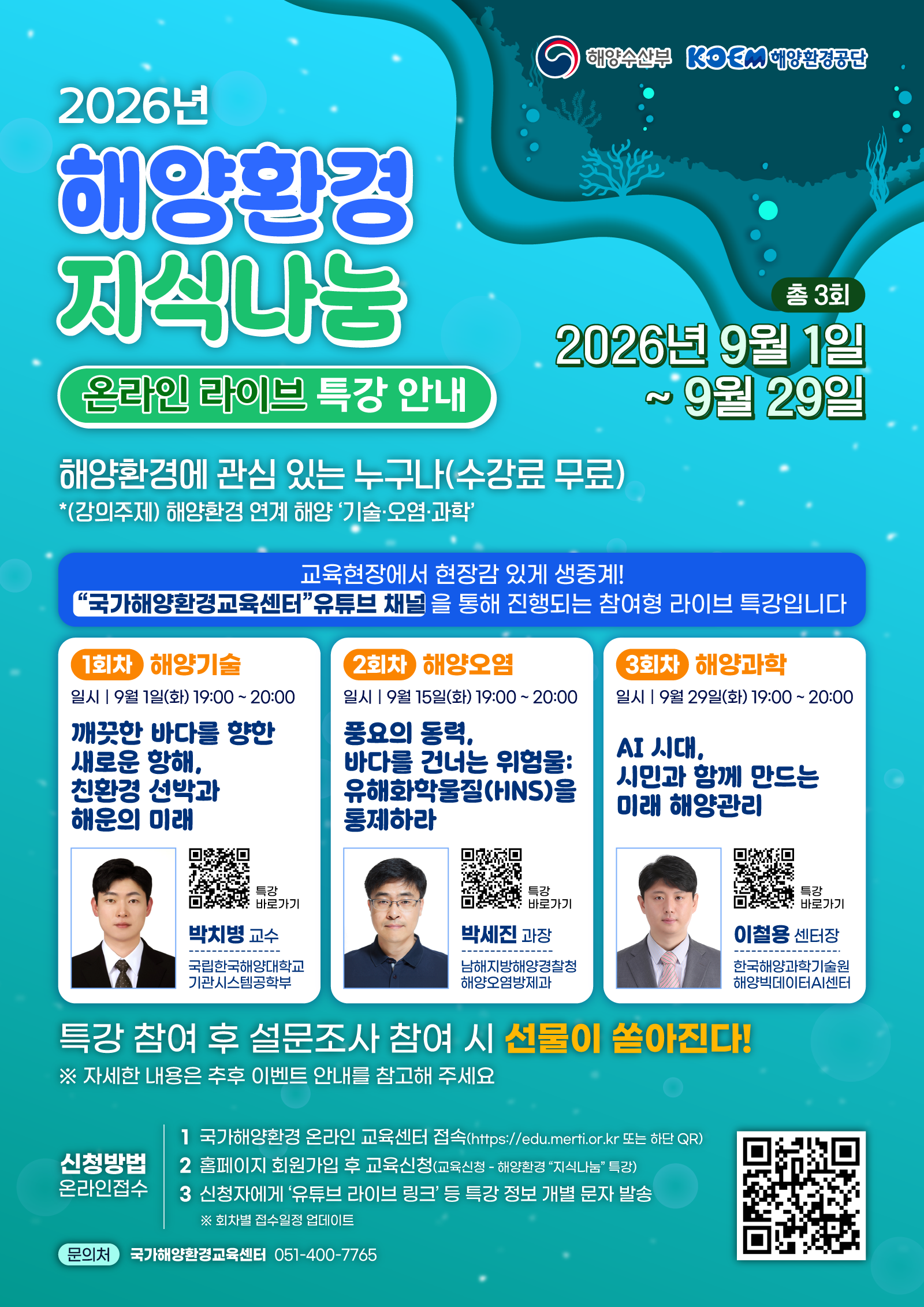 해양수산부 · KOEM 해양환경공단 | 2026년 해양환경 지식나눔 온라인 라이브 특강 안내 | 총 3회 | 2026년 9월 1일 ~ 9월 29일 | 해양환경에 관심 있는 누구나(수강료 무료) | *(강의주제) 해양환경 연계 해양 기술·오염·과학 | ▶ 교육현장에서 현장감 있게 생중계! 국가해양환경교육센터 유튜브 채널을 통해 진행되는 참여형 라이브 특강입니다 | ■ 1회차 해양기술 - 일시 : 9월 1일(화) 19:00 ~ 20:00 / 깨끗한 바다를 향한 새로운 항해, 친환경 선박과 해운의 미래 / 박치병 교수 / 국립한국해양대학교 기관시스템공학부 / 특강 바로가기 QR코드 | ■ 2회차 해양오염 - 일시 : 9월 15일(화) 19:00 ~ 20:00 / 풍요의 동력, 바다를 건너는 위험물: 유해화학물질(HNS)을 통제하라 / 박세진 과장 / 남해지방해양경찰청 해양오염방제과 / 특강 바로가기 QR코드 | ■ 3회차 해양과학 - 일시 : 9월 29일(화) 19:00 ~ 20:00 / AI 시대, 시민과 함께 만드는 미래 해양관리 / 이철용 센터장 / 한국해양과학기술원 해양빅데이터AI센터 / 특강 바로가기 QR코드 | ▶ 특강 참여 후 설문조사 참여 시 선물이 쏟아진다! ※ 자세한 내용은 추후 이벤트 안내를 참고해 주세요 | ■ 신청방법 온라인접수 - 1. 국가해양환경 온라인 교육센터 접속(https://edu.merti.or.kr 또는 하단 QR) / 2. 홈페이지 회원가입 후 교육신청(교육신청 - 해양환경 지식나눔 특강) / 3. 신청자에게 유튜브 라이브 링크 등 특강 정보 개별 문자 발송 / ※ 회차별 접수일정 업데이트 | 국가해양환경 온라인 교육센터 QR코드 | ■ 문의처 - 국가해양환경교육센터 051-400-7765