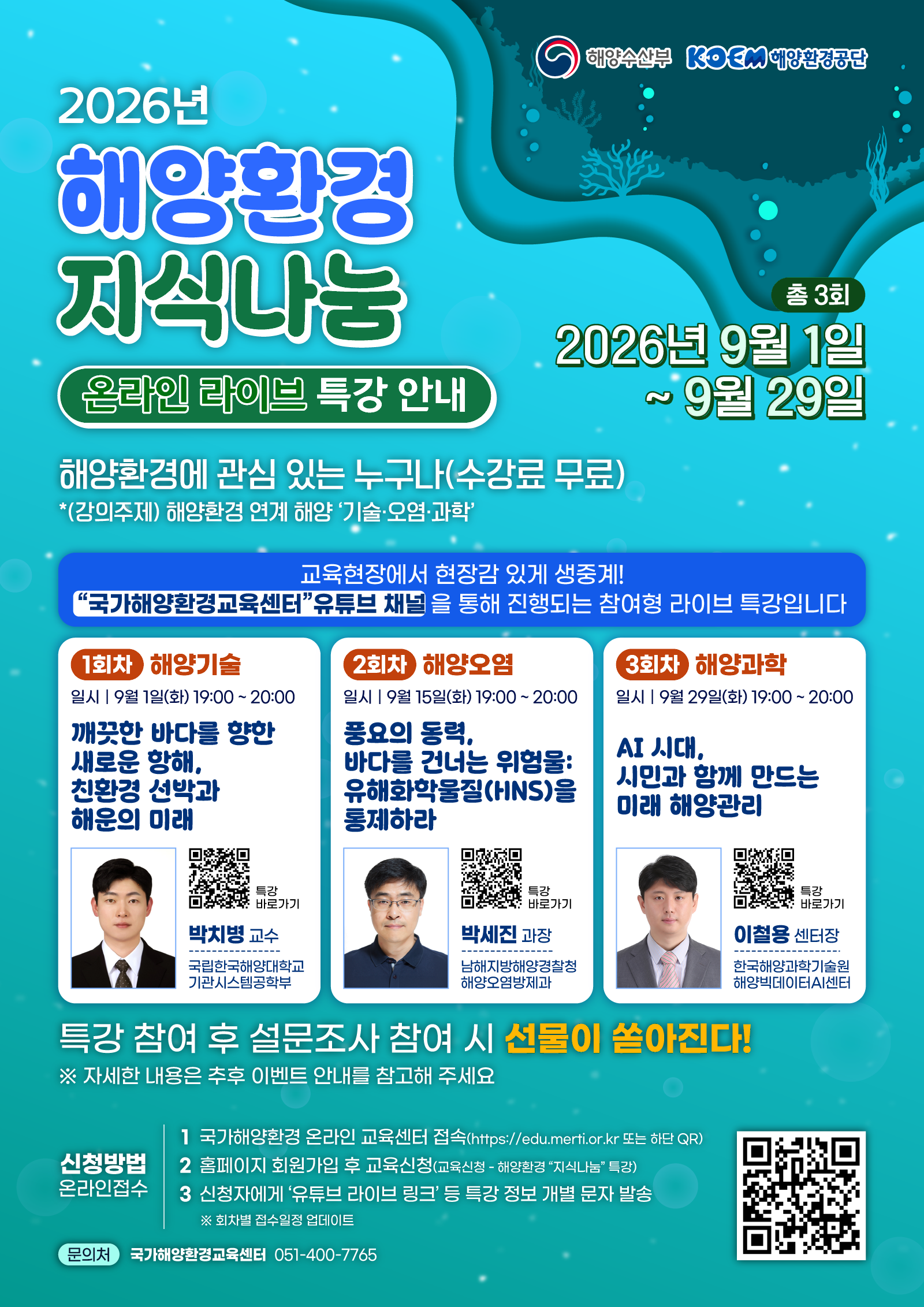 해양수산부 · KOEM 해양환경공단 | 2026년 해양환경 지식나눔 온라인 라이브 특강 안내 | 총 3회 | 2026년 9월 1일 ~ 9월 29일 | 해양환경에 관심 있는 누구나(수강료 무료) | *(강의주제) 해양환경 연계 해양 기술·오염·과학 | ▶ 교육현장에서 현장감 있게 생중계! 국가해양환경교육센터 유튜브 채널을 통해 진행되는 참여형 라이브 특강입니다 | ■ 1회차 해양기술 - 일시 : 9월 1일(화) 19:00 ~ 20:00 / 깨끗한 바다를 향한 새로운 항해, 친환경 선박과 해운의 미래 / 박치병 교수 / 국립한국해양대학교 기관시스템공학부 / 특강 바로가기 QR코드 | ■ 2회차 해양오염 - 일시 : 9월 15일(화) 19:00 ~ 20:00 / 풍요의 동력, 바다를 건너는 위험물: 유해화학물질(HNS)을 통제하라 / 박세진 과장 / 남해지방해양경찰청 해양오염방제과 / 특강 바로가기 QR코드 | ■ 3회차 해양과학 - 일시 : 9월 29일(화) 19:00 ~ 20:00 / AI 시대, 시민과 함께 만드는 미래 해양관리 / 이철용 센터장 / 한국해양과학기술원 해양빅데이터AI센터 / 특강 바로가기 QR코드 | ▶ 특강 참여 후 설문조사 참여 시 선물이 쏟아진다! ※ 자세한 내용은 추후 이벤트 안내를 참고해 주세요 | ■ 신청방법 온라인접수 - 1. 국가해양환경 온라인 교육센터 접속(https://edu.merti.or.kr 또는 하단 QR) / 2. 홈페이지 회원가입 후 교육신청(교육신청 - 해양환경 지식나눔 특강) / 3. 신청자에게 유튜브 라이브 링크 등 특강 정보 개별 문자 발송 / ※ 회차별 접수일정 업데이트 | 국가해양환경 온라인 교육센터 QR코드 | ■ 문의처 - 국가해양환경교육센터 051-400-7765