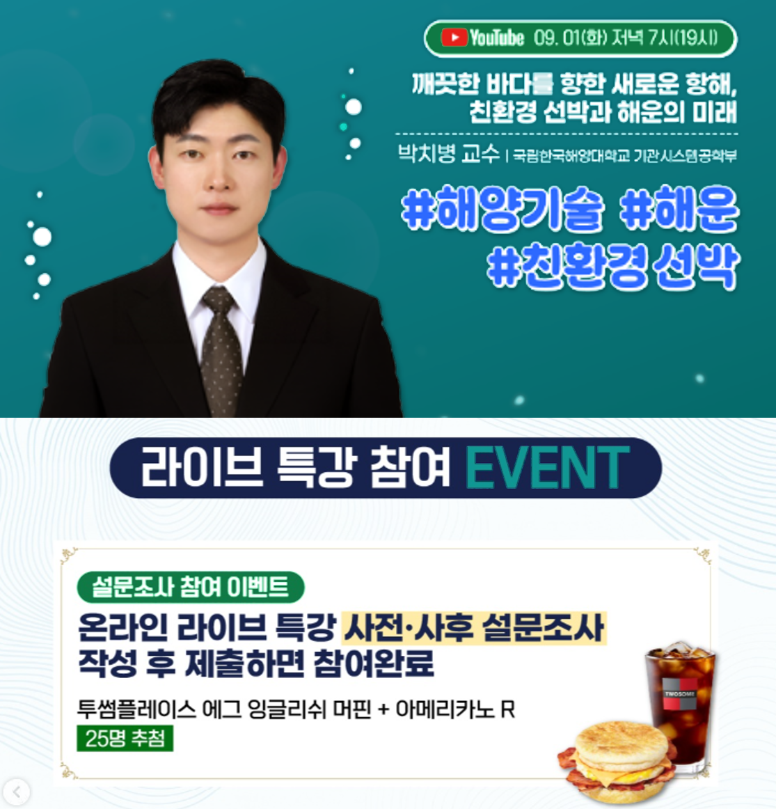 유튜브 09. 01.(화) 저녁 7시(19시) | 깨끗한 바다를 향한 새로운 항해, 친환경 선박과 해운의 미래 | 박치병 교수 | 국립한국해양대학교 기관시스템공학부 | #해양기술 #해운 #친환경 선박 | 라이브 특강 참여 EVENT | 설문조사 참여 이벤트 | 온라인 라이브 특강 사전·사후 설문조사 작성 후 제출하면 참여완료 | 투썸플레이스 에그 잉글리쉬 머핀 + 아메리카노 R | 25명 추첨