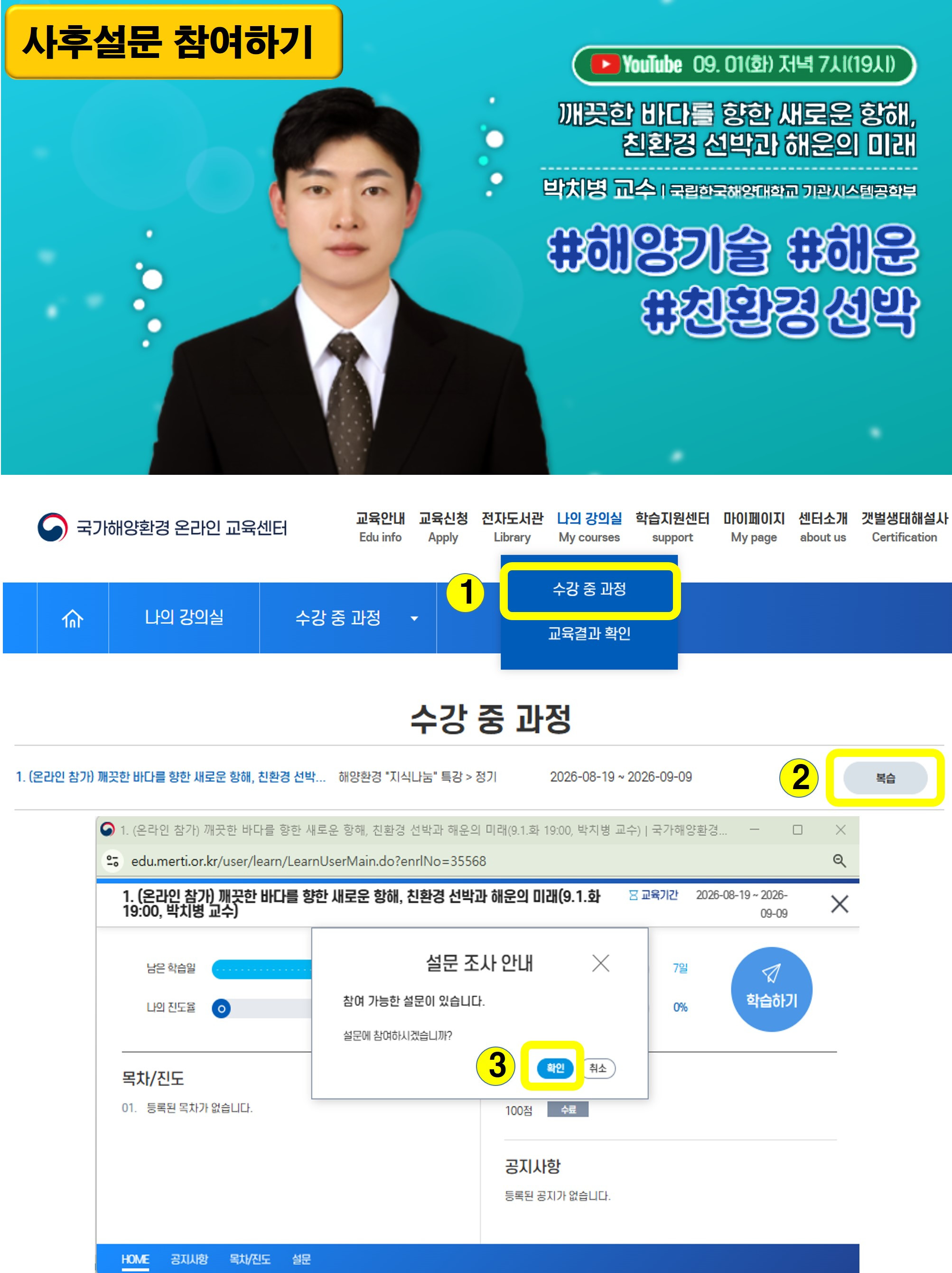 사후설문 참여하기 | 유튜브 09. 01.(화) 저녁 7시(19시) | 깨끗한 바다를 향한 새로운 항해, 친환경 선박과 해운의 미래 | 박치병 교수 | 국립한국해양대학교 기관시스템공학부 | #해양기술 #해운 #친환경 선박 | 사후설문 참여 방법 3단계 안내 화면 | 1단계 상단 나의 강의실 메뉴에서 수강 중 과정을 선택 | 2단계 수강 중 과정 목록에서 1. (온라인 참가) 깨끗한 바다를 향한 새로운 항해, 친환경 선박과 해운의 미래, 해양환경 지식나눔 특강 정기, 교육기간 2026-08-19 부터 2026-09-09 오른쪽의 복습 버튼 클릭 | 3단계 설문 조사 안내 창의 참여 가능한 설문이 있습니다. 설문에 참여하시겠습니까? 라는 물음에서 확인 버튼 클릭