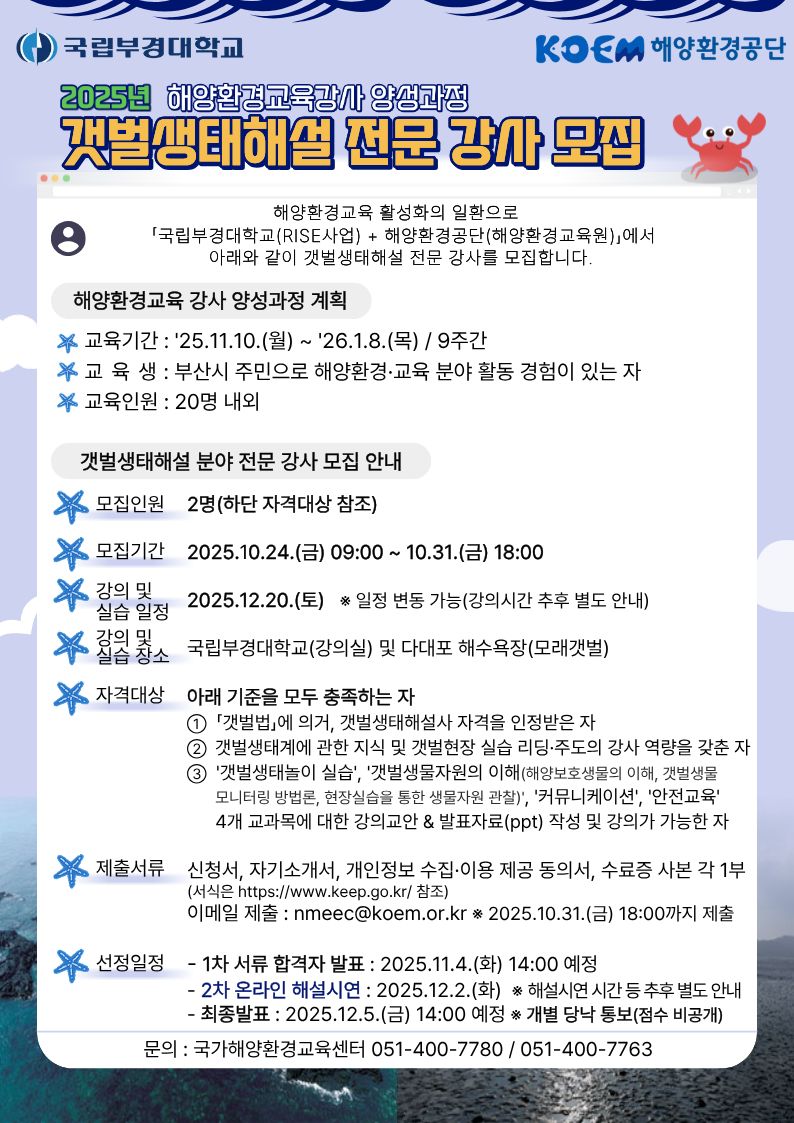 국립부경대학교 | KOEM 해양환경공단 | 2025년 해양환경교육강사 양성과정 갯벌생태해설 전문 강사 모집 | 해양환경교육 활성화의 일환으로 국립부경대학교(RISE사업) + 해양환경공단(해양환경교육원)에서 아래와 같이 갯벌생태해설 전문 강사를 모집합니다. | ■ 해양환경교육 강사 양성과정 계획 | ○ 교육기간 : 2025.11.10.(월) ~ 2026.1.8.(목) / 9주간 ○ 교육 대상 : 부산시 주민으로 해양환경·교육 분야 활동 경험이 있는 자 ○ 교육인원 : 20명 내외 | ■ 갯벌생태해설 분야 전문 강사 모집 안내 | ○ 모집인원 : 2명 (하단 자격대상 참조) ○ 모집기간 : 2025.10.24.(금) 09:00 ~ 10.31.(금) 18:00 ○ 강의 및 실습 일정 : 2025.12.20.(토) ※ 일정 변동 가능 (강의시간 추후 별도 안내) ○ 강의 및 실습 장소 : 국립부경대학교(강의실) 및 다대포 해수욕장(모래갯벌) ○ 자격대상 : 아래 기준을 모두 충족하는 자 1. 「갯벌법」에 의거, 갯벌생태해설사 자격을 인정받은 자 2. 갯벌생태계에 관한 지식 및 갯벌현장 실습 리딩·지도 역량을 갖춘 자 3. 갯벌생태탐의 실습, 갯벌생물자원의 이해(해양보호생물의 이해, 갯벌생물 모니터링), 현장실습을 통한 생물다양성 관찰, 커뮤니케이션, 안전교육 4개 교과목에 대한 강의 및 발표자료(ppt) 작성 및 강의가 가능한 자 ○ 제출서류 : 신청서, 자기소개서, 개인정보 수집·이용 제공 동의서, 수료증 사본 각 1부 (서식은 https://www.keep.go.kr 참조) 이메일 제출 : nmeec@koem.or.kr * 제출기한: 2025.10.31.(금) 18:00까지 ○ 선정일정 : - 1차 서류 합격자 발표 : 2025.11.4.(화) 14:00 예정 - 2차 온라인 해설시연 : 2025.12.2.(화) 예정 * 해설시연 시간 등 추후 별도 안내 - 최종발표 : 2025.12.5.(금) 14:00 예정 * 개별 당사 통보(일정 비공개) | ○ 문의 : 국가해양환경교육센터 051-400-7780 / 051-400-7763