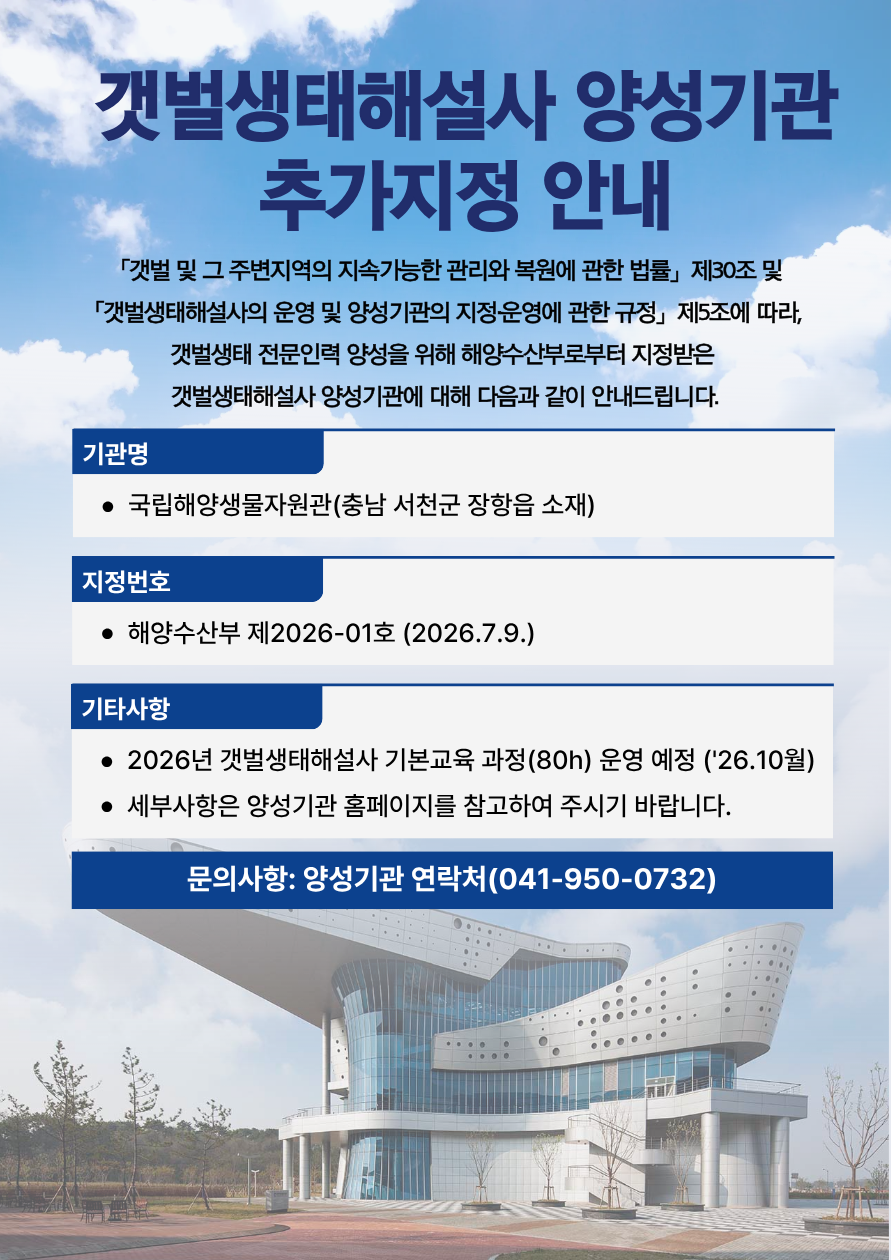 갯벌생태해설사 양성기관 추가지정 안내 | 「갯벌 및 그 주변지역의 지속가능한 관리와 복원에 관한 법률」 제30조 및 「갯벌생태해설사의 운영 및 양성기관의 지정운영에 관한 규정」 제5조에 따라, 갯벌생태 전문인력 양성을 위해 해양수산부로부터 지정받은 갯벌생태해설사 양성기관에 대해 다음과 같이 안내드립니다. | 기관명 국립해양생물자원관(충남 서천군 장항읍 소재) | 지정번호 해양수산부 제2026-01호 (2026.7.9.) | 기타사항 2026년 갯벌생태해설사 기본교육 과정(80h) 운영 예정 ('26.10월), 세부사항은 양성기관 홈페이지를 참고하여 주시기 바랍니다. | 문의사항: 양성기관 연락처(041-950-0732)