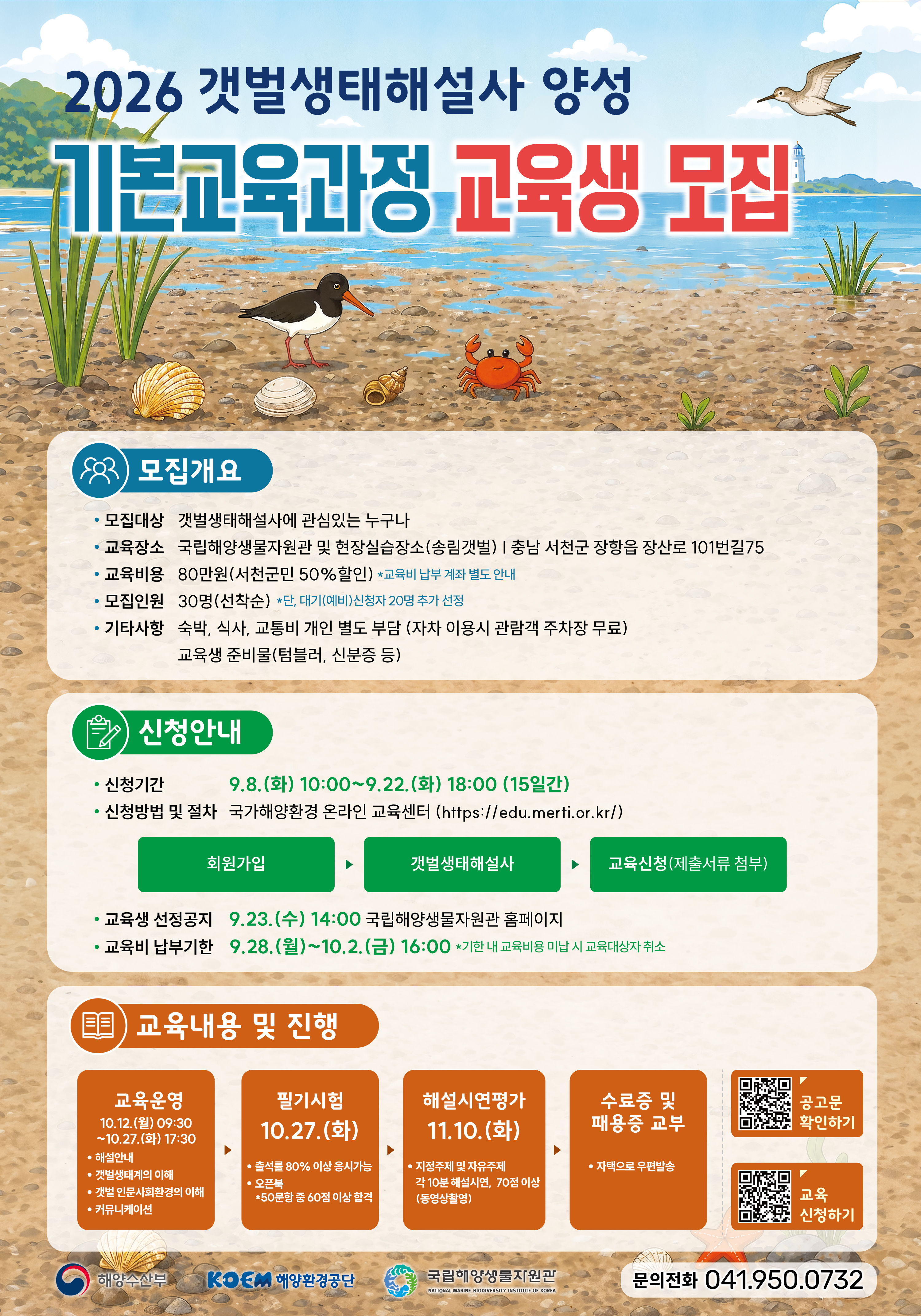 2026 갯벌생태해설사 양성 기본교육과정 교육생 모집 | 모집개요 | 모집대상 갯벌생태해설사에 관심있는 누구나 | 교육장소 국립해양생물자원관 및 현장실습장소(송림갯벌) | 충남 서천군 장항읍 장산로 101번길75 | 교육비용 80만원(서천군민 50%할인) *교육비 납부 계좌 별도 안내 | 모집인원 30명(선착순) *단, 대기(예비)신청자 20명 추가 선정 | 기타사항 숙박, 식사, 교통비 개인 별도 부담 (자차 이용시 관람객 주차장 무료), 교육생 준비물(텀블러, 신분증 등) | 신청안내 | 신청기간 9.8.(화) 10:00~9.22.(화) 18:00 (15일간) | 신청방법 및 절차 국가해양환경 온라인 교육센터 (https://edu.merti.or.kr/), 회원가입, 갯벌생태해설사, 교육신청(제출서류 첨부) | 교육생 선정공지 9.23.(수) 14:00 국립해양생물자원관 홈페이지 | 교육비 납부기한 9.28.(월)~10.2.(금) 16:00 *기한 내 교육비용 미납 시 교육대상자 취소 | 교육내용 및 진행 | 교육운영 10.12.(월) 09:30~10.27.(화) 17:30, 해설안내, 갯벌생태계의 이해, 갯벌 인문사회환경의 이해, 커뮤니케이션 → 필기시험 10.27.(화), 출석률 80% 이상 응시가능, 오픈북, *50문항 중 60점 이상 합격 → 해설시연평가 11.10.(화), 지정주제 및 자유주제 각 10분 해설시연, 70점 이상 (동영상촬영) → 수료증 및 패용증 교부, 자택으로 우편발송 | 공고문 확인하기 QR코드, 교육 신청하기 QR코드 | 해양수산부, KOEM 해양환경공단, 국립해양생물자원관 | 문의전화 041.950.0732